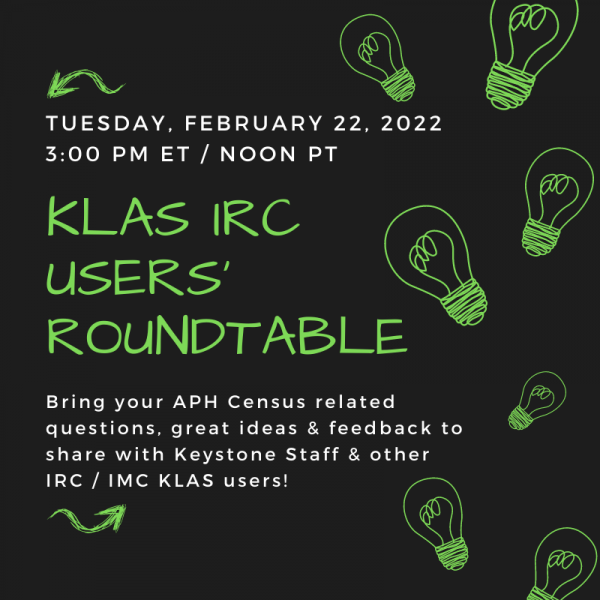 KLAS IRC Users' Roundtable! Tuesday, February 22, 2022 at 3:00 PM Eastern Time / Noon Pacific. Bring your APH Census related questions, great ideas, and feedback to share with Keystone Staff and other IRC / IMC Klas users